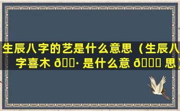 生辰八字的艺是什么意思（生辰八字喜木 🌷 是什么意 🐞 思）